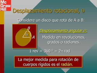 Desplazamiento rotacional,
 Considere un disco que rota de A a B:

      B
              Desplazamiento angular :
          A    Medido en revoluciones,
                 grados o radianes.

       1 rev = 360 0 = 2 rad

  La mejor medida para rotación de
     cuerpos rígidos es el radián.
 