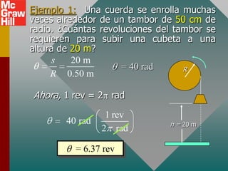 Ejemplo 1: Una cuerda se enrolla muchas
veces alrededor de un tambor de 50 cm de
radio. ¿Cuántas revoluciones del tambor se
requieren para subir una cubeta a una
altura de 20 m?
     s    20 m
                     = 40 rad      R
     R 0.50 m

Ahora, 1 rev = 2 rad
                  1 rev
        40 rad                 h = 20 m
                 2 rad

          = 6.37 rev
 