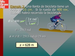 Ejemplo 2: Una llanta de bicicleta tiene un
radio de 25 cm. Si la rueda da 400 rev,
¿cuánto habrá recorrido la bicicleta?
               2 rad
     400 rev
                1 rev

       = 2513 rad

s=     R = 2513 rad (0.25 m)

        s = 628 m
 