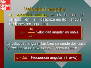 Velocidad angular
 La velocidad angular,  es la tasa de
 cambio en el desplazamiento angular.
 (radianes por segundo)

                  Velocidad angular en rad/s.
              t

La velocidad angular también se puede dar como
la frecuencia de revolución, f (rev/s o rpm):

           f Frecuencia angular f (rev/s).
 
