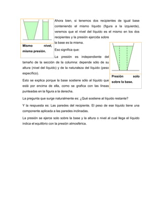 Ahora bien, si tenemos dos recipientes de igual base
conteniendo el mismo líquido (figura a la izquierda),
veremos que el nivel del líquido es el mismo en los dos
recipientes y la presión ejercida sobre
la base es la misma.
Eso significa que:
La presión es independiente del
tamaño de la sección de la columna: depende sólo de su
altura (nivel del líquido) y de la naturaleza del líquido (peso
específico).
Esto se explica porque la base sostiene sólo al líquido que
está por encima de ella, como se grafica con las líneas
punteadas en la figura a la derecha.
La pregunta que surge naturalmente es: ¿Qué sostiene al líquido restante?
Y la respuesta es: Las paredes del recipiente. El peso de ese líquido tiene una
componente aplicada a las paredes inclinadas.
La presión se ejerce solo sobre la base y la altura o nivel al cual llega el líquido
indica el equilibrio con la presión atmosférica.
Mismo nivel,
misma presión.
Presión solo
sobre la base.
 