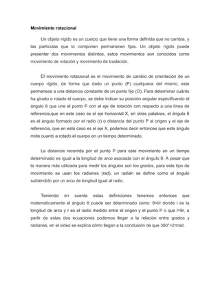 Movimiento rotacional
Un objeto rígido es un cuerpo que tiene una forma definida que no cambia, y
las partículas que lo componen permanecen fijas. Un objeto rígido puede
presentar dos movimientos distintos, estos movimientos son conocidos como
movimiento de rotación y movimiento de traslación.
El movimiento rotacional es el movimiento de cambio de orientación de un
cuerpo rígido, de forma que dado un punto (P) cualquiera del mismo, este
permanece a una distancia constante de un punto fijo (O). Para determinar cuánto
ha girado o rotado el cuerpo, se debe indicar su posición angular especificando el
ángulo θ que une el punto P con el eje de rotación con respecto a una línea de
referencia,que en este caso es el eje horizontal X, en otras palabras, el ángulo θ
es el ángulo formado por el radio (r) o distancia del punto P al origen y el eje de
referencia, que en este caso es el eje X, podemos decir entonces que este ángulo
mide cuanto a rotado el cuerpo en un tiempo determinado.
La distancia recorrida por el punto P para este movimiento en un tiempo
determinado es igual a la longitud de arco asociada con el ángulo θ. A pesar que
la manera más utilizada para medir los ángulos son los grados, para este tipo de
movimiento se usan los radianes (rad), un radián se define como el ángulo
subtendido por un arco de longitud igual al radio.
Teniendo en cuenta estas definiciones tenemos entonces que
matemáticamente el ángulo θ puede ser determinado como: θ=l/r donde l es la
longitud de arco y r es el radio medido entre el origen y el punto P o que l=θr, a
partir de estas dos ecuaciones podemos llegar a la relación entre grados y
radianes, en el video se explica cómo llegan a la conclusión de que 360°=2πrad.
 