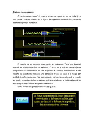 Sistema masa - resorte
Consiste en una masa “m” unida a un resorte, que a su vez se halla fijo a
una pared, como se muestra en la figura. Se supone movimiento sin rozamiento
sobre la superficie horizontal.
El resorte es un elemento muy común en máquinas. Tiene una longitud
normal, en ausencia de fuerzas externas. Cuando se le aplican fuerzadeforma
alargándose o acortándose en una magnitud “x” llamada “deformación”. Cada
resorte se caracteriza mediante una constante “k” que es igual a la fuerza por
unidad de deformación que hay que aplicarle. La fuerza que ejercerá el resorte
es igual y opuesta a la fuerza externa aplicada (si el resorte deformado está en
reposo) y se llama fuerza recuperadora elástica.
Dicha fuerza recuperadora elástica es igual a:
 