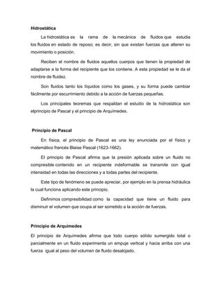Hidrostática
La hidrostática es la rama de la mecánica de fluidos que estudia
los fluidos en estado de reposo; es decir, sin que existan fuerzas que alteren su
movimiento o posición.
Reciben el nombre de fluidos aquellos cuerpos que tienen la propiedad de
adaptarse a la forma del recipiente que los contiene. A esta propiedad se le da el
nombre de fluidez.
Son fluidos tanto los líquidos como los gases, y su forma puede cambiar
fácilmente por escurrimiento debido a la acción de fuerzas pequeñas.
Los principales teoremas que respaldan el estudio de la hidrostática son
elprincipio de Pascal y el principio de Arquímedes.
Principio de Pascal
En física, el principio de Pascal es una ley enunciada por el físico y
matemático francés Blaise Pascal (1623-1662).
El principio de Pascal afirma que la presión aplicada sobre un fluido no
compresible contenido en un recipiente indeformable se transmite con igual
intensidad en todas las direcciones y a todas partes del recipiente.
Este tipo de fenómeno se puede apreciar, por ejemplo en la prensa hidráulica
la cual funciona aplicando este principio.
Definimos compresibilidad como la capacidad que tiene un fluido para
disminuir el volumen que ocupa al ser sometido a la acción de fuerzas.
Principio de Arquímedes
El principio de Arquímedes afirma que todo cuerpo sólido sumergido total o
parcialmente en un fluido experimenta un empuje vertical y hacia arriba con una
fuerza igual al peso del volumen de fluido desalojado.
 