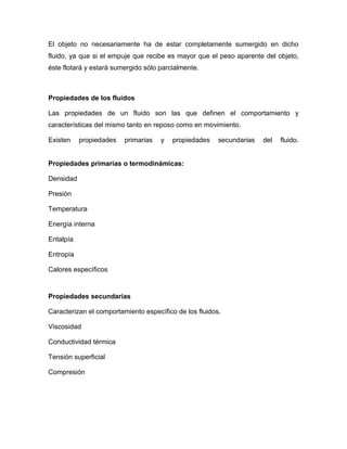 El objeto no necesariamente ha de estar completamente sumergido en dicho
fluido, ya que si el empuje que recibe es mayor que el peso aparente del objeto,
éste flotará y estará sumergido sólo parcialmente.
Propiedades de los fluidos
Las propiedades de un fluido son las que definen el comportamiento y
características del mismo tanto en reposo como en movimiento.
Existen propiedades primarias y propiedades secundarias del fluido.
Propiedades primarias o termodinámicas:
Densidad
Presión
Temperatura
Energía interna
Entalpía
Entropía
Calores específicos
Propiedades secundarias
Caracterizan el comportamiento específico de los fluidos.
Viscosidad
Conductividad térmica
Tensión superficial
Compresión
 