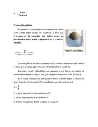 Presión hidrostática
En general, podemos decir que la presión se define
como fuerza sobre unidad de superficie, o bien que
la presión es la magnitud que indica cómo se
distribuye la fuerza sobre la superficie en la cual está
aplicada.
Si una superficie se coloca en contacto con un fluido en equilibrio (en reposo)
el fluido, gas o líquido, ejerce fuerzas normales sobre la superficie.
Entonces, presión hidrostática, en mecánica, es la fuerza por unidad de
superficie que ejerce un líquido o un gas perpendicularmente a dicha superficie.
Si la fuerza total (F) está distribuida en forma uniforme sobre el total de un
área horizontal (A), la presión (P) en cualquier punto de esa área será
P: presión ejercida sobre la superficie, N/m2
F: fuerza perpendicular a la superficie, N
A: área de la superficie donde se aplica la fuerza, m2
Presión hidrostática.
 