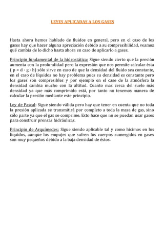 LEYES APLICADAS A LOS GASES
Hasta ahora hemos hablado de fluidos en general, pero en el caso de los
gases hay que hacer alguna apreciación debido a su compresibilidad, veamos
qué cambia de lo dicho hasta ahora en caso de aplicarlo a gases.
Principio fundamental de la hidrostática: Sigue siendo cierto que la presión
aumenta con la profundidad pero la expresión que nos permite calcular ésta
( p = d · g · h) sólo sirve en caso de que la densidad del fluido sea constante,
en el caso de líquidos no hay problema pues su densidad es constante pero
los gases son compresibles y por ejemplo en el caso de la atmósfera la
densidad cambia mucho con la altitud. Cuanto mas cerca del suelo más
densidad ya que más comprimido está, por tanto no tenemos manera de
calcular la presión mediante este principio.
Ley de Pascal: Sigue siendo válida pero hay que tener en cuenta que no toda
la presión aplicada se transmitirá por completo a toda la masa de gas, sino
sólo parte ya que el gas se comprime. Esto hace que no se puedan usar gases
para construir prensas hidráulicas.
Principio de Arquímedes: Sigue siendo aplicable tal y como hicimos en los
líquidos, aunque los empujes que sufren los cuerpos sumergidos en gases
son muy pequeños debido a la baja densidad de éstos.
 