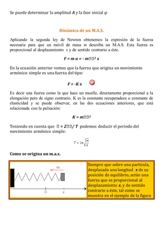 Se puede determinar la amplitud A y la fase inicial φ
Dinámica de un M.A.S.
Aplicando la segunda ley de Newton obtenemos la expresión de la fuerza
necesaria para que un móvil de masa m describa un M.A.S. Esta fuerza es
proporcional al desplazamiento x y de sentido contrario a éste.
F = m a = - 2 x
En la ecuación anterior vemos que la fuerza que origina un movimiento
armónico simple es una fuerza del tipo:
F = -K x
Es decir una fuerza como la que hace un muelle, directamente proporcional a la
elongación pero de signo contrario. K es la constante recuperadora o constante de
elasticidad y se puede observar, en las dos ecuaciones anteriores, que está
relacionada con la pulsación:
2
Teniendo en cuenta que podemos deducir el periodo del
movimiento armónico simple:
Como se origina un m.a.s.
Siempre que sobre una partícula,
desplazada una longitud x de su
posición de equilibrio, actúe una
fuerza que es proporcional al
desplazamiento x, y de sentido
contrario a éste, tal como se
muestra en el ejemplo de la figura
 