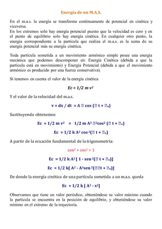 Energía de un M.A.S.
En el m.a.s. la energía se transforma continuamente de potencial en cinética y
viceversa.
En los extremos solo hay energía potencial puesto que la velocidad es cero y en
el punto de equilibrio solo hay energía cinética. En cualquier otro punto, la
energía correspondiente a la partícula que realiza el m.a.s. es la suma de su
energía potencial más su energía cinética.
Toda partícula sometida a un movimiento armónico simple posee una energía
mecánica que podemos descomponer en: Energía Cinética (debida a que la
partícula está en movimiento) y Energía Potencial (debida a que el movimiento
armónico es producido por una fuerza conservativa).
Si tenemos en cuenta el valor de la energía cinética
Ec = 1/2 m v2
Y el valor de la velocidad del m.a.s.
v = dx / dt = A cos ( t + o)
Sustituyendo obtenemos
Ec = 1/2 m v2 = 1/2 m A2 2cos2 ( t + o)
Ec = 1/2 k A2 cos 2( t + o)
A partir de la ecuación fundamental de la trigonometría:
sen2 + cos2 = 1
Ec = 1/2 k A2 [ 1 - sen 2( t + o)]
Ec = 1/2 k[ A2 - A2sen 2( t + o)]
De donde la energía cinética de una partícula sometida a un m.a.s. queda
Ec = 1/2 k [ A2 - x2]
Observamos que tiene un valor periódico, obteniéndose su valor máximo cuando
la partícula se encuentra en la posición de equilibrio, y obteniéndose su valor
mínimo en el extremo de la trayectoria.
 