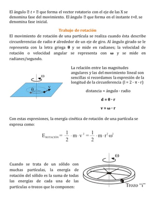 El ángulo que forma el vector rotatorio con el eje de las X se
denomina fase del movimiento. El ángulo que forma en el instante t=0, se
denomina fase inicial.
Trabajo de rotación
El movimiento de rotación de una partícula se realiza cuando ésta describe
circunferencias de radio r alrededor de un eje de giro. Al ángulo girado se le
representa con la letra griega θ y se mide en radianes; la velocidad de
rotación o velocidad angular se representa con ω y se mide en
radianes/segundo.
La relación entre las magnitudes
angulares y las del movimiento lineal son
sencillas si recordamos la expresión de la
longitud de la circunferencia (l = 2 · π · r)
distancia = ángulo · radio
d = θ · r
v = ω · r
Con estas expresiones, la energía cinética de rotación de una partícula se
expresa como:
Cuando se trata de un sólido con
muchas partículas, la energía de
rotación del sólido es la suma de todas
las energías de cada una de las
partículas o trozos que lo componen:
 