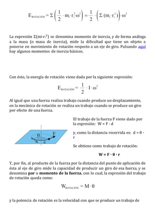 La expresión Σ(mi·ri²) se denomina momento de inercia, y de forma análoga
a la masa (o masa de inercia), mide la dificultad que tiene un objeto a
ponerse en movimiento de rotación respecto a un eje de giro. Pulsando aquí
hay algunos momentos de inercia básicos.
Con ésto, la energía de rotación viene dada por la siguiente expresión:
Al igual que una fuerza realiza trabajo cuando produce un desplazamiento,
en la mecánica de rotación se realiza un trabajo cuando se produce un giro
por efecto de una fuerza.
El trabajo de la fuerza F viene dado por
la expresión: W = F · d
y, como la distancia recorrida es: d = θ ·
r
Se obtiene como trabajo de rotación:
W = F · θ · r
Y, por fin, al producto de la fuerza por la distancia del punto de aplicación de
ésta al eje de giro mide la capacidad de producir un giro de esa fuerza, y se
denomina par o momento de la fuerza, con lo cual, la expresión del trabajo
de rotación queda como:
y la potencia de rotación es la velocidad con que se produce un trabajo de
 