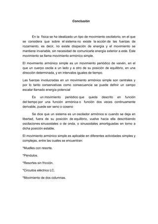 Conclusión
En la física se ha idealizado un tipo de movimiento oscilatorio, en el que
se considera que sobre el sistema no existe la acción de las fuerzas de
rozamiento, es decir, no existe disipación de energía y el movimiento se
mantiene invariable, sin necesidad de comunicarle energía exterior a este. Este
movimiento se llama movimiento armónico simple.
El movimiento armónico simple es un movimiento periódico de vaivén, en el
que un cuerpo oscila a un lado y a otro de su posición de equilibrio, en una
dirección determinada, y en intervalos iguales de tiempo.
Las fuerzas involucradas en un movimiento armónico simple son centrales y
por lo tanto conservativas como consecuencia se puede definir un campo
escalar llamado energía potencial
Es un movimiento periódico que queda descrito en función
del tiempo por una función armónica o función dos veces continuamente
derivable, puede ser seno o coseno
Se dice que un sistema es un oscilador armónico si cuando se deja en
libertad, fuera de su posición de equilibrio, vuelve hacia ella describiendo
oscilaciones sinusoidales o de onda, o sinusoidales amortiguadas en torno a
dicha posición estable.
El movimiento armónico simple es aplicable en diferentes actividades simples y
complejas, entre las cuales se encuentran:
*Muelles con resorte.
*Péndulos.
*Resortes sin fricción.
*Circuitos eléctrico LC.
*Movimiento de dos columnas.
 