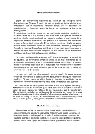 Movimiento armónico simple
Según los antecedentes históricos se basan en los principios físicos
descubiertos por Newton. A partir de este se pudieron derivar ciertas leyes
relacionadas con el movimiento armónico simple, así se estableció las
características y funciones sobre la fuerza de restitución y fuerza de
amortiguación.
El movimiento armónico simple es un movimiento periódico, oscilatorio y
vibratorio. Para deducir y establecer las ecuaciones que rigen el movimiento
armónico simple (unidimensional) es necesario analizar el movimiento de la
proyección, sobre un diámetro de una partícula que se mueve con movimiento
circular uniforme (bidimensional). El movimiento armónico simple se puede
estudiar desde diferentes puntos de vista: cinemático, dinámico y energético.
Entender el movimiento armónico simple es el primer paso para comprender el
resto de los tipos de vibraciones complejas. El más sencillo de los movimientos
periódicos es el que realizan los cuerpos elásticos.
Un cuerpo oscila cuando se mueve periódicamente respecto a su posición
de equilibrio. El movimiento armónico simple es el más importante de los
movimientos oscilatorios, pues constituye una buena aproximación a muchas
de las oscilaciones que se dan en la naturaleza y es muy sencillo de describir
matemáticamente. Se llama armónico porque la ecuación que lo define es
función del seno o del coseno.
Un caso muy particular de movimiento sucede cuando la fuerza sobre un
cuerpo es proporcional al desplazamiento del cuerpo desde alguna posición de
equilibrio. Si esta fuerza se dirige hacia la posición de equilibrio hay un
movimiento repetitivo hacia delante y hacia atrás alrededor de esta posición.
Un movimiento se llama periódico cuando a intervalos iguales de tiempo,
todas las variables del movimiento (velocidad, aceleración, etc.) toman el mismo
valor, es decir repiten los valores de las magnitudes que lo caracterizan.
Un movimiento periódico es oscilatorio si la trayectoria se recorre en ambas
direcciones en los que la distancia del móvil al centro pasa alternativamente por
un valor máximo y un mínimo. El movimiento se realiza hacia adelante y hacia
atrás, es decir que va y viene, (en vaivén) sobre una misma trayectoria.
Oscilador armónico simple
El sistema de oscilación mecánica más simple es una masa unida a un
resorte lineal sujeta a ninguna otra fuerza. Tal sistema se puede aproximar en
una mesa de aire o de la superficie de hielo. El sistema está en un estado de
equilibrio cuando el resorte es estático. Si el sistema se desplaza del equilibrio,
hay una fuerza de recuperación neta de la masa, que tiende a traerlo de vuelta
 