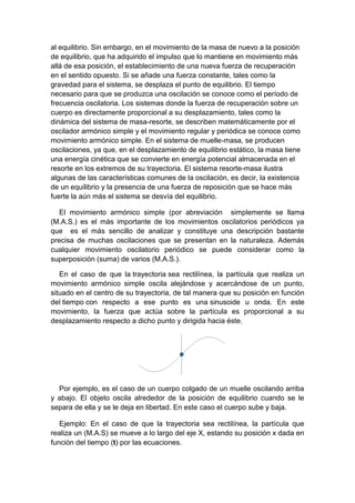 al equilibrio. Sin embargo, en el movimiento de la masa de nuevo a la posición
de equilibrio, que ha adquirido el impulso que lo mantiene en movimiento más
allá de esa posición, el establecimiento de una nueva fuerza de recuperación
en el sentido opuesto. Si se añade una fuerza constante, tales como la
gravedad para el sistema, se desplaza el punto de equilibrio. El tiempo
necesario para que se produzca una oscilación se conoce como el período de
frecuencia oscilatoria. Los sistemas donde la fuerza de recuperación sobre un
cuerpo es directamente proporcional a su desplazamiento, tales como la
dinámica del sistema de masa-resorte, se describen matemáticamente por el
oscilador armónico simple y el movimiento regular y periódica se conoce como
movimiento armónico simple. En el sistema de muelle-masa, se producen
oscilaciones, ya que, en el desplazamiento de equilibrio estático, la masa tiene
una energía cinética que se convierte en energía potencial almacenada en el
resorte en los extremos de su trayectoria. El sistema resorte-masa ilustra
algunas de las características comunes de la oscilación, es decir, la existencia
de un equilibrio y la presencia de una fuerza de reposición que se hace más
fuerte la aún más el sistema se desvía del equilibrio.
El movimiento armónico simple (por abreviación simplemente se llama
(M.A.S.) es el más importante de los movimientos oscilatorios periódicos ya
que es el más sencillo de analizar y constituye una descripción bastante
precisa de muchas oscilaciones que se presentan en la naturaleza. Además
cualquier movimiento oscilatorio periódico se puede considerar como la
superposición (suma) de varios (M.A.S.).
En el caso de que la trayectoria sea rectilínea, la partícula que realiza un
movimiento armónico simple oscila alejándose y acercándose de un punto,
situado en el centro de su trayectoria, de tal manera que su posición en función
del tiempo con respecto a ese punto es una sinusoide u onda. En este
movimiento, la fuerza que actúa sobre la partícula es proporcional a su
desplazamiento respecto a dicho punto y dirigida hacia éste.
Por ejemplo, es el caso de un cuerpo colgado de un muelle oscilando arriba
y abajo. El objeto oscila alrededor de la posición de equilibrio cuando se le
separa de ella y se le deja en libertad. En este caso el cuerpo sube y baja.
Ejemplo: En el caso de que la trayectoria sea rectilínea, la partícula que
realiza un (M.A.S) se mueve a lo largo del eje X, estando su posición x dada en
función del tiempo (t) por las ecuaciones.
 
