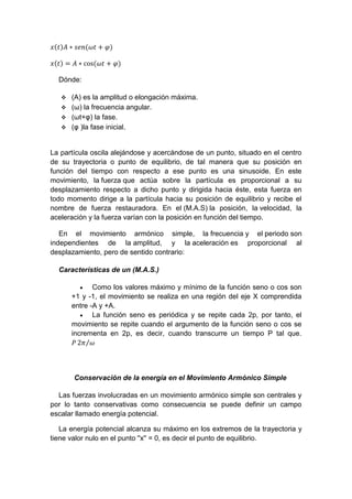 𝑥(𝑡)𝐴 ∗ 𝑠𝑒𝑛(𝜔𝑡 + 𝜑)
𝑥(𝑡) = 𝐴 ∗ cos⁡( 𝜔𝑡 + 𝜑)
Dónde:
 (A) es la amplitud o elongación máxima.
 (ω) la frecuencia angular.
 (ωt+φ) la fase.
 (φ )la fase inicial.
La partícula oscila alejándose y acercándose de un punto, situado en el centro
de su trayectoria o punto de equilibrio, de tal manera que su posición en
función del tiempo con respecto a ese punto es una sinusoide. En este
movimiento, la fuerza que actúa sobre la partícula es proporcional a su
desplazamiento respecto a dicho punto y dirigida hacia éste, esta fuerza en
todo momento dirige a la partícula hacia su posición de equilibrio y recibe el
nombre de fuerza restauradora. En el (M.A.S) la posición, la velocidad, la
aceleración y la fuerza varían con la posición en función del tiempo.
En el movimiento armónico simple, la frecuencia y el periodo son
independientes de la amplitud, y la aceleración es proporcional al
desplazamiento, pero de sentido contrario:
Características de un (M.A.S.)
 Como los valores máximo y mínimo de la función seno o cos son
+1 y -1, el movimiento se realiza en una región del eje X comprendida
entre -A y +A.
 La función seno es periódica y se repite cada 2p, por tanto, el
movimiento se repite cuando el argumento de la función seno o cos se
incrementa en 2p, es decir, cuando transcurre un tiempo P tal que.
𝑃 2𝜋 𝜔⁄
Conservación de la energía en el Movimiento Armónico Simple
Las fuerzas involucradas en un movimiento armónico simple son centrales y
por lo tanto conservativas como consecuencia se puede definir un campo
escalar llamado energía potencial.
La energía potencial alcanza su máximo en los extremos de la trayectoria y
tiene valor nulo en el punto ''x'' = 0, es decir el punto de equilibrio.
 