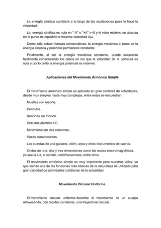 La energía cinética cambiará a lo largo de las oscilaciones pues lo hace la
velocidad:
La energía cinética es nula en ''-A'' o ''+A'' v=0 y el valor máximo se alcanza
en el punto de equilibrio o máxima velocidad Aω.
Como sólo actúan fuerzas conservativas, la energía mecánica o suma de la
energía cinética y potencial permanece constante.
Finalmente, al ser la energía mecánica constante, puede calcularse
fácilmente considerando los casos en los que la velocidad de la partícula es
nula y por lo tanto la energía potencial es máxima.
Aplicaciones del Movimiento Armónico Simple
El movimiento armónico simple es aplicado en gran cantidad de actividades,
desde muy simples hasta muy complejas, entre estas se encuentran:
Muelles con resorte.
Péndulos.
Resortes sin fricción.
Circuitos eléctrico LC.
Movimiento de dos columnas.
Vasos comunicantes.
Las cuerdas de una guitarra, violín, arpa y otros instrumentos de cuerda.
Ondas de una, dos y tres dimensiones como las ondas electromagnéticas,
ya sea la luz, el sonido, radiofrecuencias, entre otros.
El movimiento armónico simple es muy importante para nuestras vidas, ya
que siendo una de las funciones más básicas de la naturaleza es utilizada para
gran cantidad de actividades cotidianas de la actualidad.
Movimiento Circular Uniforme.
El movimiento circular uniforme describe el movimiento de un cuerpo
atravesando, con rapidez constante, una trayectoria circular.
 