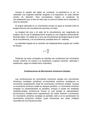 Aunque la rapidez del objeto es constante, su velocidad no lo es: La
velocidad, una magnitud vectorial, tangente a la trayectoria, en cada instante
cambia de dirección. Esta circunstancia implica la existencia de
una aceleración que, si bien en este caso no varía al módulo de la velocidad, sí
varía su dirección.
El ángulo abarcado en un movimiento circular es igual al cociente entre la
longitud del arco de circunferencia recorrida y el radio.
La longitud del arco y el radio de la circunferencia son magnitudes de
longitud, por lo que el desplazamiento angular es una magnitud adimensional,
llamada radián. Un radián es un arco de circunferencia de longitud igual al radio
de la circunferencia, y la circunferencia completa tiene 2π radianes.
La velocidad angular es la variación del desplazamiento angular por unidad
de tiempo:
𝜔 =
𝑑𝜑
𝑑𝑡
Partiendo de estos conceptos se estudian las condiciones del movimiento
circular uniforme, en cuanto a su trayectoria y espacio recorrido, velocidad y
aceleración, según el modelo físico cinemático.
Combinaciones de Movimientos Armónicos Simples
Las combinaciones de movimientos armónicos simples son movimientos
armónicos complejos periódicos un movimiento armónico complejo es un
movimiento superposición lineal de movimientos armónicos simples. Aunque
un movimiento armónico simple es siempre periódico, un movimiento armónico
complejo no necesariamente es periódico, aunque sí puede ser analizado
mediante análisis armónico de Fourier el cual estudia la representación
de funciones o señales como superposición de ondas "básicas" o armónicas.
Un movimiento armónico complejo es periódico sólo si es la combinación de
movimientos armónicos simples cuyas frecuencias son todos múltiplos
racionales de una frecuencia base.
 