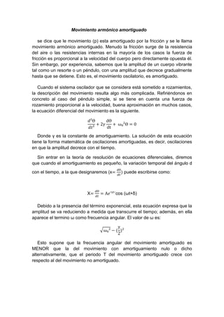 Movimiento armónico amortiguado
se dice que le movimiento (p) esta amortiguado por la fricción y se le llama
movimiento armónico amortiguado. Menudo la fricción surge de la resistencia
del aire o las resistencias internas en la mayoría de los casos la fuerza de
fricción es proporcional a la velocidad del cuerpo pero directamente opuesta él.
Sin embargo, por experiencia, sabemos que la amplitud de un cuerpo vibrante
tal como un resorte o un péndulo, con una amplitud que decrece gradualmente
hasta que se detiene. Esto es, el movimiento oscilatorio, es amortiguado.
Cuando el sistema oscilador que se considera está sometido a rozamientos,
la descripción del movimiento resulta algo más complicada. Refiriéndonos en
concreto al caso del péndulo simple, si se tiene en cuenta una fuerza de
rozamiento proporcional a la velocidad, buena aproximación en muchos casos,
la ecuación diferencial del movimiento es la siguiente.
𝑑²Ɵ
𝑑𝑡²
+ 2𝛾
dƟ
dt
+ ⁡ω₀²Ɵ = 0
Donde γ es la constante de amortiguamiento. La solución de esta ecuación
tiene la forma matemática de oscilaciones amortiguadas, es decir, oscilaciones
en que la amplitud decrece con el tiempo.
Sin entrar en la teoría de resolución de ecuaciones diferenciales, diremos
que cuando el amortiguamiento es pequeño, la variación temporal del ángulo d
con el tiempo, a la que designaremos (x=
𝑑Ɵ
𝑑𝑡
) puede escribirse como:
X=
𝑑Ɵ
𝑑𝑡
= A𝑒ˉᵞᵗ˙cos (ωt+δ)
Debido a la presencia del término exponencial, esta ecuación expresa que la
amplitud se va reduciendo a medida que transcurre el tiempo; además, en ella
aparece el termino ω como frecuencia angular. El valor de ω es:
√ω₀² − (
γ
2
)²
Esto supone que la frecuencia angular del movimiento amortiguado es
MENOR que la del movimiento con amortiguamiento nulo o dicho
alternativamente, que el periodo T del movimiento amortiguado crece con
respecto al del movimiento no amortiguado.
 