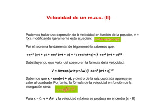 Velocidad de un m.a.s. (II)
Podemos hallar una expresión de la velocidad en función de la posición, v =
f(x), modificando ligeramente esta ecuación:
Por el teorema fundamental de trigonometría sabemos que:
sen2 (wt + ϕϕϕϕ) + cos2 (wt + ϕϕϕϕ) = 1; cos(wt+ϕϕϕϕ)=(1-sen2 (wt + ϕϕϕϕ)1/2
Substituyendo este valor del coseno en la fórmula de la velocidad:
V = Awcos(wt+ϕϕϕϕ)=Aw)[1-sen2 (wt + ϕϕϕϕ]1/2
Sabemos que x = sen(wt + ϕϕϕϕ), y dentro de la raiz cuadrada aparece su
valor al cuadrado. Por tanto, la fórmula de la velocidad en función de la
elongación será:
Para x = 0, v = Aw y la velocidad máxima se produce en el centro (x = 0)
 