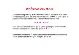DINÁMICA DEL M.A.S
Aplicando la segunda ley de Newton obtenemos la expresión de la fuerza
necesaria para que un móvil de masa m describa un M.A.S. Esta fuerza es
proporcional al desplazamiento x y de sentido contrario a éste.
F = m a = - m w2 x
En la ecuación anterior vemos que la fuerza que origina un movimiento
armónico simple es una fuerza del tipo: F = -K x
En el caso del resorte, la constante del oscilador armónico coincide
con la constante elástica y se cumple: K = m w2
 