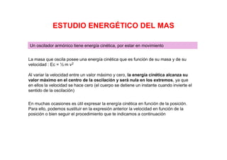 ESTUDIO ENERGÉTICO DEL MAS
Un oscilador armónico tiene energía cinética, por estar en movimiento
La masa que oscila posee una energía cinética que es función de su masa y de su
velocidad : Ec = ½ m v2
Al variar la velocidad entre un valor máximo y cero, la energía cinética alcanza su
valor máximo en el centro de la oscilación y será nula en los extremos, ya que
en ellos la velocidad se hace cero (el cuerpo se detiene un instante cuando invierte el
sentido de la oscilación)
En muchas ocasiones es útil expresar la energía cinética en función de la posición.
Para ello, podemos sustituir en la expresión anterior la velocidad en función de la
posición o bien seguir el procedimiento que te indicamos a continuación
 