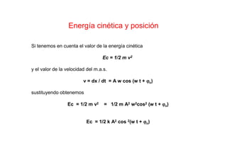 Energía cinética y posición
Si tenemos en cuenta el valor de la energía cinética
Ec = 1/2 m v2
y el valor de la velocidad del m.a.s.
v = dx / dt = A w cos (w t + ϕϕϕϕo)
sustituyendo obtenemos
Ec = 1/2 m v2 = 1/2 m A2 w2cos2 (w t + ϕϕϕϕo)
Ec = 1/2 k A2 cos 2(w t + ϕϕϕϕo)
 