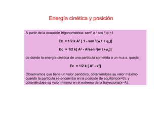 Energía cinética y posición
A partir de la ecuación trigonometrica: sen2 ϕ + cos 2 ϕ =1
Ec = 1/2 k A2 [ 1 - sen 2(w t + ϕϕϕϕo)]
Ec = 1/2 k[ A2 - A2sen 2(w t +ϕϕϕϕo)]
de donde la energía cinética de una partícula sometida a un m.a.s. queda
Ec = 1/2 k [ A2 - x2]
Observamos que tiene un valor periódico, obteniéndose su valor máximo
cuando la partícula se encuentra en la posición de equilibrio(x=0), y
obteniéndose su valor mínimo en el extremo de la trayectoria(x=A).
 