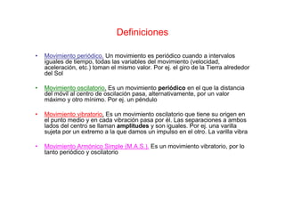 Definiciones
• Movimiento periódico. Un movimiento es periódico cuando a intervalos
iguales de tiempo, todas las variables del movimiento (velocidad,
aceleración, etc.) toman el mismo valor. Por ej. el giro de la Tierra alrededor
del Sol
• Movimiento oscilatorio. Es un movimiento periódico en el que la distancia
del móvil al centro de oscilación pasa, alternativamente, por un valor
máximo y otro mínimo. Por ej. un péndulo
• Movimiento vibratorio. Es un movimiento oscilatorio que tiene su origen en
el punto medio y en cada vibración pasa por él. Las separaciones a ambos
lados del centro se llaman amplitudes y son iguales. Por ej. una varilla
sujeta por un extremo a la que damos un impulso en el otro. La varilla vibra
• Movimiento Armónico Simple (M.A.S.). Es un movimiento vibratorio, por lo
tanto periódico y oscilatorio
 