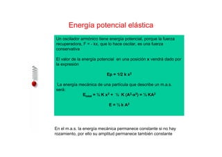 Energía potencial elástica
Un oscilador armónico tiene energía potencial, porque la fuerza
recuperadora, F = - kx, que lo hace oscilar, es una fuerza
conservativa
El valor de la energía potencial en una posición x vendrá dado por
la expresión
Ep = 1/2 k x2
La energía mecánica de una partícula que describe un m.a.s.
será:
Etotal = ½ K x2 + ½ K (A2-x2) = ½ KA2
E = ½ k A2
En el m.a.s. la energía mecánica permanece constante si no hay
rozamiento, por ello su amplitud permanece también constante
 