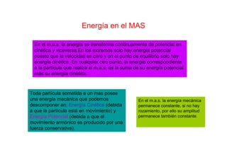 Energía en el MAS
En el m.a.s. la energía se transforma continuamente de potencial en
cinética y viceversa.En los extremos solo hay energía potencial
puesto que la velocidad es cero y en el punto de equilibrio solo hay
energía cinética. En cualquier otro punto, la energía correspondiente
a la partícula que realiza el m.a.s. es la suma de su energía potencial
más su energía cinética.
Toda partícula sometida a un mas posee
una energía mecánica que podemos
descomponer en: Energía Cinética (debida
a que la partícula está en movimiento) y
Energía Potencial (debida a que el
movimiento armónico es producido por una
fuerza conservativa).
En el m.a.s. la energía mecánica
permanece constante, si no hay
rozamiento, por ello su amplitud
permanece también constante
 