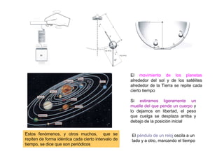 El movimiento de los planetas
alrededor del sol y de los satélites
alrededor de la Tierra se repite cada
cierto tiempo
Si estiramos ligeramente un
muelle del que pende un cuerpo y
lo dejamos en libertad, el peso
que cuelga se desplaza arriba y
debajo de la posición inicial
El péndulo de un reloj oscila a un
lado y a otro, marcando el tiempo
Estos fenómenos, y otros muchos, que se
repiten de forma idéntica cada cierto intervalo de
tiempo, se dice que son periódicos
 