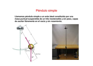 Péndulo simple
Llamamos péndulo simple a un ente ideal constituido por una
masa puntual suspendida de un hilo inextensible y sin peso, capaz
de oscilar libremente en el vacío y sin rozamiento.
 