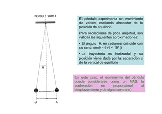 El péndulo experimenta un movimiento
de vaivén, oscilando alrededor de la
posición de equilibrio.
Para oscilaciones de poca amplitud, son
válidas las siguientes aproximaciones:
• El ángulo θ, en radianes coincide con
su seno, senθ = θ (θ < 10º )
• La trayectoria es horizontal y su
posición viene dada por la separación x
de la vertical de equilibrio
En este caso, el movimiento del péndulo
puede considerarse como un MAS: la
aceleración es proporcional al
desplazamiento y de signo contrario)
 
