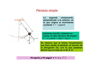 Péndulo simple
La segunda componente,
perpendicular a la anterior, es
la que origina el movimiento
oscilante: F = - mgsenθ
podremos escribir, teniendo en
cuenta, el valor del seno del ángulo:
F = -m g senθ = -mgθ = -mg x/l
Se observa que la fuerza recuperadora,
que hace oscilar al péndulo, es función de
la elongación (X), con lo que podemos
afirmar que se trata de un M. A. S.
F=F=F=F=----mwmwmwmw2222x y F=x y F=x y F=x y F=----mgxmgxmgxmgx/l/l/l/l T = 2 π gl /
 