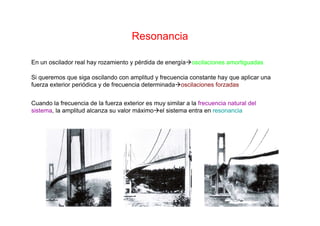 Resonancia
En un oscilador real hay rozamiento y pérdida de energía oscilaciones amortiguadas
Si queremos que siga oscilando con amplitud y frecuencia constante hay que aplicar una
fuerza exterior periódica y de frecuencia determinada oscilaciones forzadas
Cuando la frecuencia de la fuerza exterior es muy similar a la frecuencia natural del
sistema, la amplitud alcanza su valor máximo el sistema entra en resonancia
 
