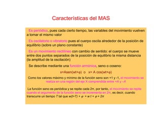 Características del MAS
Es periódico, pues cada cierto tiempo, las variables del movimiento vuelven
a tomar el mismo valor
Es oscilatorio o vibratorio pues el cuerpo oscila alrededor de la posición de
equilibrio (sobre un plano constante)
Es un movimiento rectilíneo con cambio de sentido: el cuerpo se mueve
entre dos puntos separados de la posición de equilibrio la misma distancia
(la amplitud de la oscilación)
Se describe mediante una función armónica, seno o coseno:
x=Asen(wt+ϕ) o x= A cos(wt+ϕ)
Como los valores máximo y mínimo de la función seno son +1 y -1, el movimiento se
realiza en una región del eje X comprendida entre +A y –A
La función seno es periódica y se repite cada 2π, por tanto, el movimiento se repite
cuando el argumento de la función seno se incrementa en 2π, es decir, cuando
transcurre un tiempo T tal que w(t+T) + ϕ = w t + ϕ + 2π
 