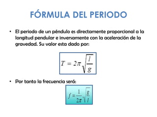 FÓRMULA DEL PERIODO
• El periodo de un péndulo es directamente proporcional a la
longitud pendular e inversamente con la aceleración de la
gravedad. Su valor esta dado por:
• Por tanto la frecuencia será:
 