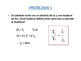 PROBLEMA 1:
• Un péndulo oscila con un péndulo de 2s y una longitud
de 9m. ¿Qué longitud deberá tener para que su periodo
se duplique?
2T1 = T2 T1=2s
(T1 / 2 T1 )2 = 3/ L2
L2 = 36m
 