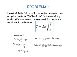 PROBLEMA 3:
• Un péndulo de 0,8 m oscila armónicamente con una
amplitud de 8cm. ¿Cuál es la máxima velocidad y
aceleración que posee la masa pendular durante su
movimiento oscilatorio?
 