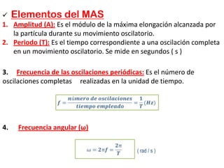  Elementos del MAS
1. Amplitud (A): Es el módulo de la máxima elongación alcanzada por
la partícula durante su movimiento oscilatorio.
2. Periodo (T): Es el tiempo correspondiente a una oscilación completa
en un movimiento oscilatorio. Se mide en segundos ( s )
3. Frecuencia de las oscilaciones periódicas: Es el número de
oscilaciones completas realizadas en la unidad de tiempo.
4. Frecuencia angular (ω)
( rad / s )
 