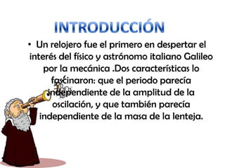 • Un relojero fue el primero en despertar el
interés del físico y astrónomo italiano Galileo
por la mecánica .Dos características lo
fascinaron: que el periodo parecía
independiente de la amplitud de la
oscilación, y que también parecía
independiente de la masa de la lenteja.
 
