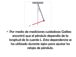 • Por medio de mediciones cuidadosas Galileo
encontró que el péndulo dependía de la
longitud de la cuerda L .Esta dependencia se
ha utilizado durante siglos para ajustar los
relojes de péndulo.
 