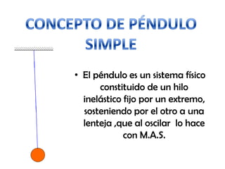 • El péndulo es un sistema físico
constituido de un hilo
inelástico fijo por un extremo,
sosteniendo por el otro a una
lenteja ,que al oscilar lo hace
con M.A.S.
 