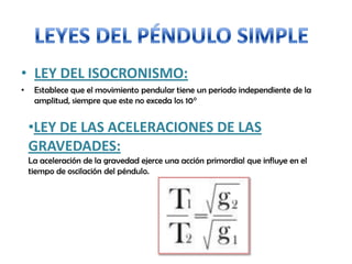 • LEY DEL ISOCRONISMO:
• Establece que el movimiento pendular tiene un periodo independiente de la
amplitud, siempre que este no exceda los 10°
•LEY DE LAS ACELERACIONES DE LAS
GRAVEDADES:
La aceleración de la gravedad ejerce una acción primordial que influye en el
tiempo de oscilación del péndulo.
 