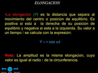 ELONGACION


     •La elongación (Y) es la distancia que separa al
     movimiento del centro o posición de equilibrio. Es
     positiva si está a la derecha de su posición de
     equilibrio y negativa si esta a la izquierda. Su valor a
     un tiempo t se calcula con la expresión:

                               Y = r cos wt


     Nota: La amplitud es la misma elongación, cuyo
     valor es igual al radio r de la circunferencia.


Anterior Índice   Siguiente
 