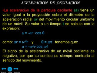 ACELERACION DE OSCILACION
  •La aceleración de la partícula oscilante (a) tiene un
  valor igual a la proyección sobre el diámetro de la
  aceleración radial ar del movimiento circular uniforme
  de un móvil. Su valor a un tiempo t se calcula con la
  expresión:
              a = -ar cos θ

  como: ar = w²r y       θ = wt tenemos que:
              a = -w²r cos wt
  El signo de la aceleración de un móvil oscilante es
  negativo, por que su sentido es siempre contrario al
  sentido del movimiento.

Anterior Índice   Siguiente
 