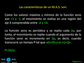 Las características de un M.A.S. son:

      Como los valores máximo y mínimo de la función seno
      son +1 y -1, el movimiento se realiza en una región del
      eje X comprendida entre -A y +A.

      La función seno es periódica y se repite cada 2p, por
      tanto, el movimiento se repite cuando el argumento de la
      función seno se incrementa en 2p, es decir, cuando
      transcurre un tiempo P tal que w(t+P)+j=w t+j+2p .

      P=2π/ω


Anterior Índice   Siguiente
                                                                      Regresar a…
 
