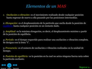 Elementos de un MAS
   1. Oscilación o vibración: es el movimiento realizado desde cualquier posición
      hasta regresar de nuevo a ella pasando por las posiciones intermedias.

   2. Elongación: es el desplazamiento de la partícula que oscila desde la posición de
   equilibrio hasta cualquier posición en un instante dado.

   3. Amplitud: es la máxima elongación, es decir, el desplazamiento máximo a partir
   de la posición de equilibrio.

   4. Periodo: es el tiempo requerido para realizar una oscilación o vibración completa.
   Se designa con la letra "t".

   5. Frecuencia: es el número de oscilación o vibración realizadas en la unidad de
   tiempo.

   6. Posición de equilibrio: es la posición en la cual no actúa ninguna fuerza neta sobre
   la partícula oscilante.


Anterior Índice   Siguiente
                                                                                Regresar a…
 