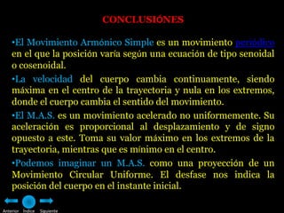 CONCLUSIÓNES

    •El Movimiento Armónico Simple es un movimiento periódico
    en el que la posición varía según una ecuación de tipo senoidal
    o cosenoidal.
    •La velocidad del cuerpo cambia continuamente, siendo
    máxima en el centro de la trayectoria y nula en los extremos,
    donde el cuerpo cambia el sentido del movimiento.
    •El M.A.S. es un movimiento acelerado no uniformemente. Su
    aceleración es proporcional al desplazamiento y de signo
    opuesto a este. Toma su valor máximo en los extremos de la
    trayectoria, mientras que es mínimo en el centro.
    •Podemos imaginar un M.A.S. como una proyección de un
    Movimiento Circular Uniforme. El desfase nos indica la
    posición del cuerpo en el instante inicial.

Anterior Índice   Siguiente
 