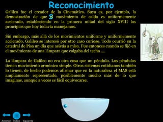 Reconocimiento
   demostración de que s movimiento de caída es uniformemente
   Galileo fue el creador de la Cinemática. Suya es, por ejemplo, la
                          el
   acelerado, estableciendo en la primera mitad del siglo XVIII los
   principios que hoy todavía manejamos.

   Sin embargo, más allá de los movimientos uniforme y uniformemente
   acelerado, Galileo se interesó por otro caso curioso. Todo ocurrió en la
   catedral de Pisa un día que asistía a misa. Fue entonces cuando se fijó en
   el movimiento de una lámpara que colgaba del techo ....

   La lámpara de Galileo no era otra cosa que un péndulo. Los péndulos
   tienen movimiento armónico simple. Otros sistemas cotidianos también
   lo tienen, de hecho podemos afirmar que en la naturaleza el MAS está
   ampliamente representado, posiblemente mucho más de lo que
   imaginas, aunque a veces es fácil equivocarse.




Anterior Índice   Siguiente
 